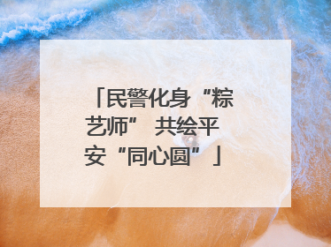 民警化身“粽艺师” 共绘平安“同心圆”
